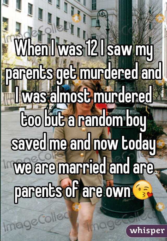 When I was 12 I saw my parents get murdered and I was almost murdered too but a random boy saved me and now today we are married and are parents of are own😘