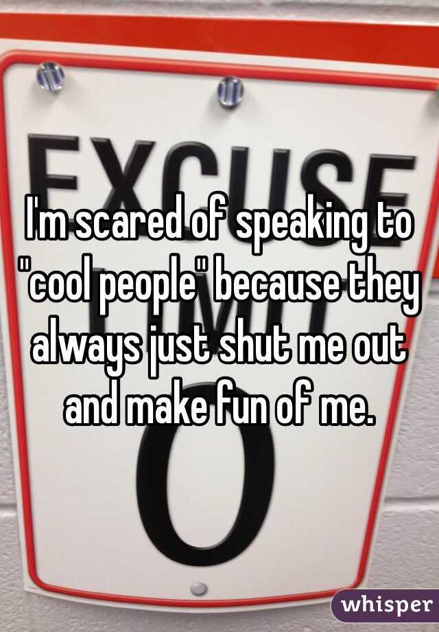 I'm scared of speaking to "cool people" because they always just shut me out and make fun of me. 