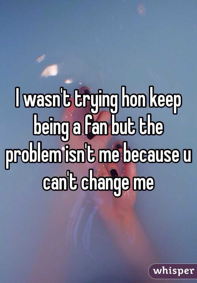 I wasn't trying hon keep being a fan but the problem isn't me because u can't change me