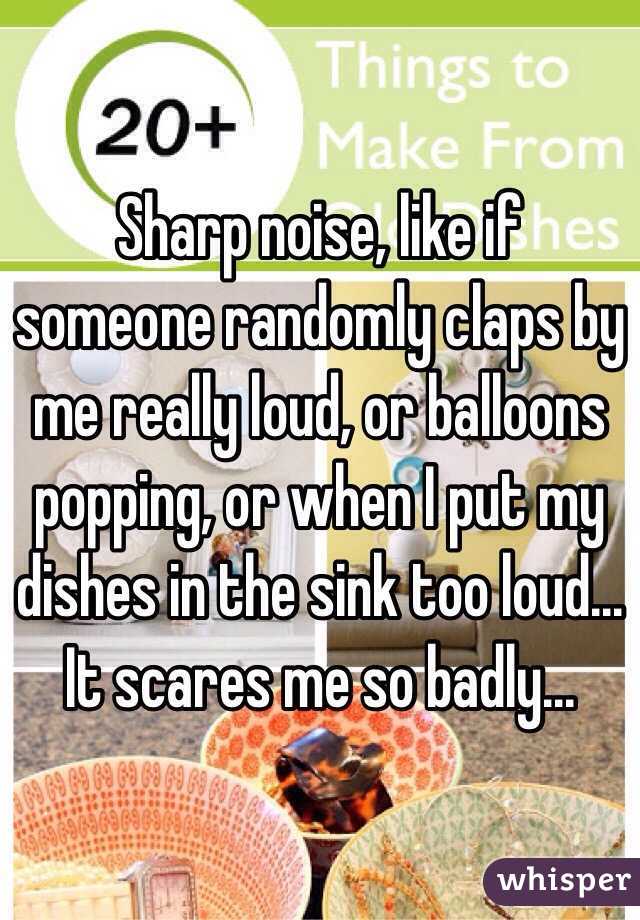 Sharp noise, like if someone randomly claps by me really loud, or balloons popping, or when I put my dishes in the sink too loud... It scares me so badly... 