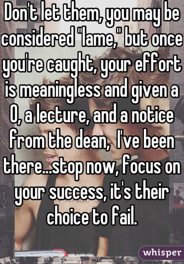 Don't let them, you may be considered "lame," but once you're caught, your effort is meaningless and given a 0, a lecture, and a notice from the dean,  I've been there...stop now, focus on your success, it's their choice to fail.