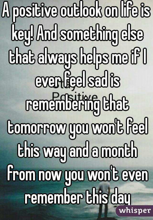 A positive outlook on life is key! And something else that always helps me if I ever feel sad is remembering that tomorrow you won't feel this way and a month from now you won't even remember this day