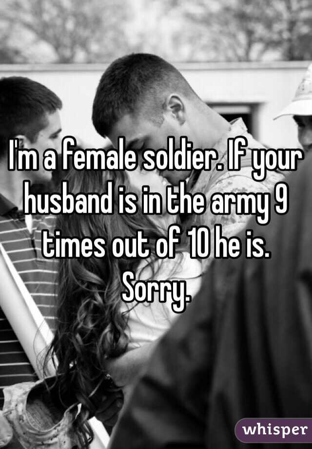 I'm a female soldier. If your husband is in the army 9 times out of 10 he is. Sorry.