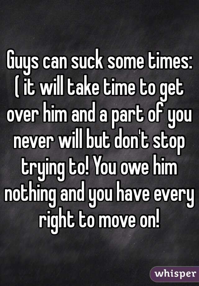 Guys can suck some times:( it will take time to get over him and a part of you never will but don't stop trying to! You owe him nothing and you have every right to move on!