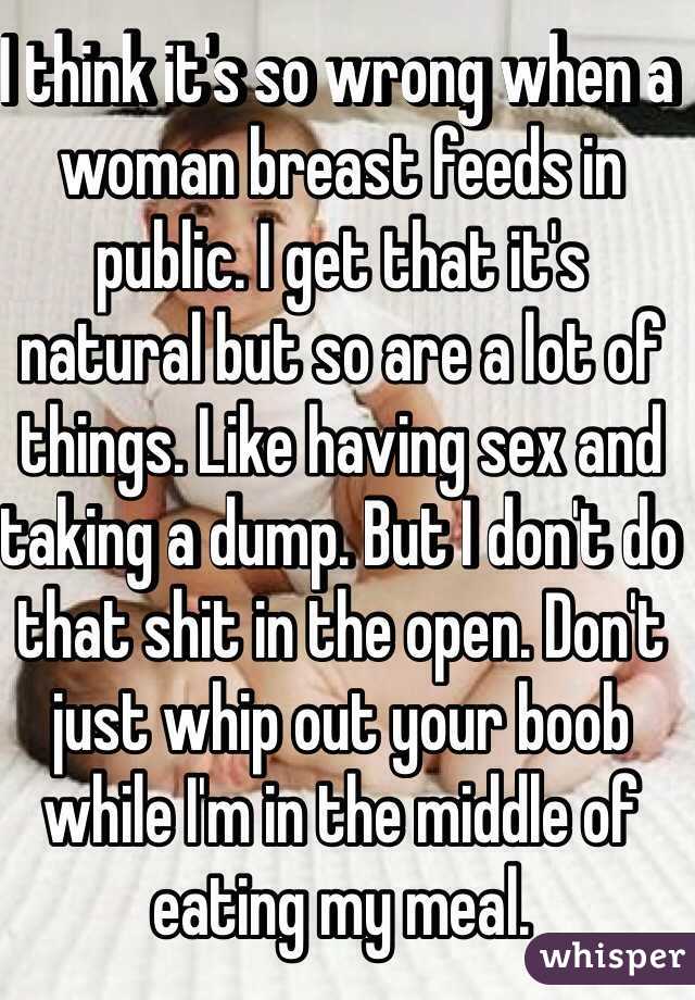 I think it's so wrong when a woman breast feeds in public. I get that it's natural but so are a lot of things. Like having sex and taking a dump. But I don't do that shit in the open. Don't just whip out your boob while I'm in the middle of eating my meal. 