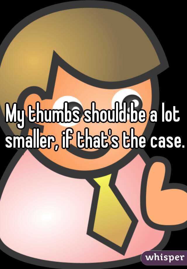 My thumbs should be a lot smaller, if that's the case.