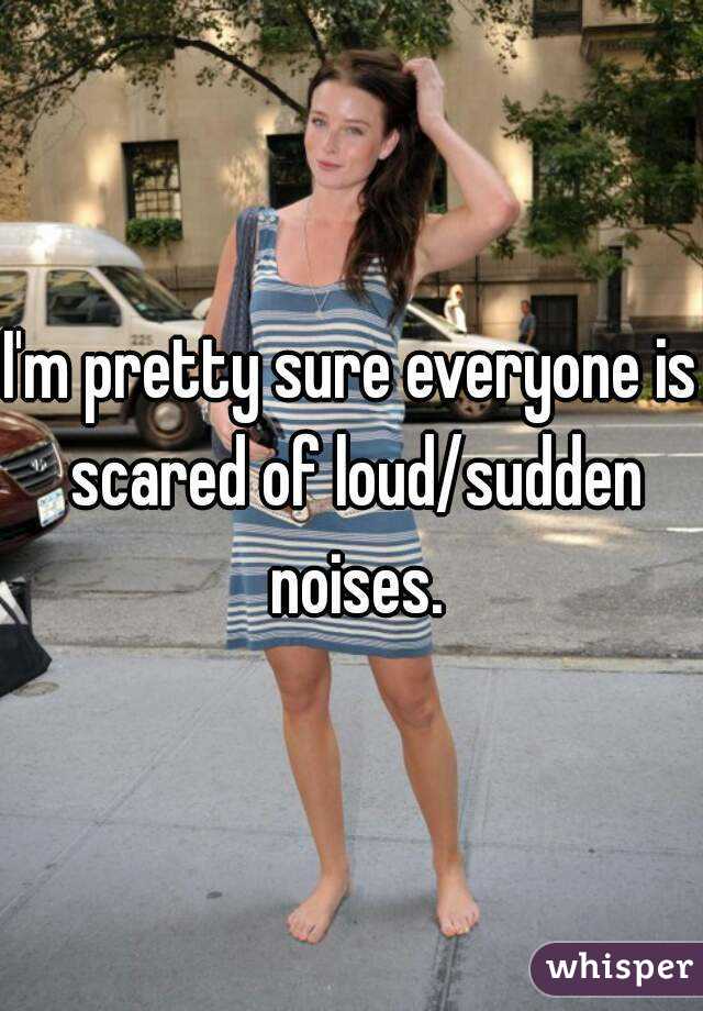 I'm pretty sure everyone is scared of loud/sudden noises.