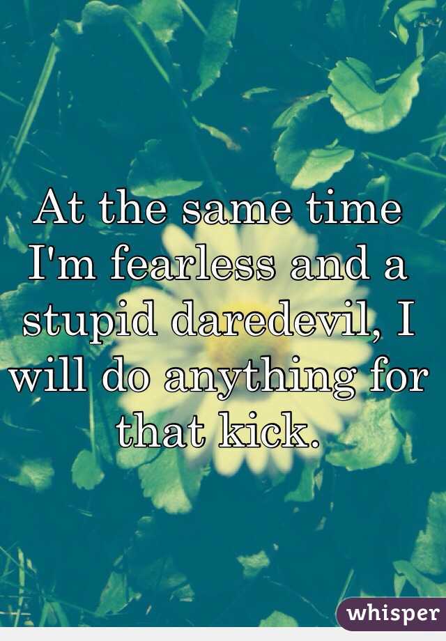 At the same time I'm fearless and a stupid daredevil, I will do anything for that kick.