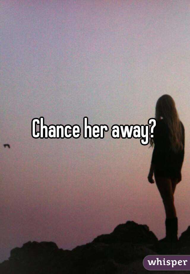 Chance her away?
