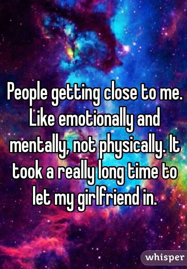 People getting close to me. Like emotionally and mentally, not physically. It took a really long time to let my girlfriend in.