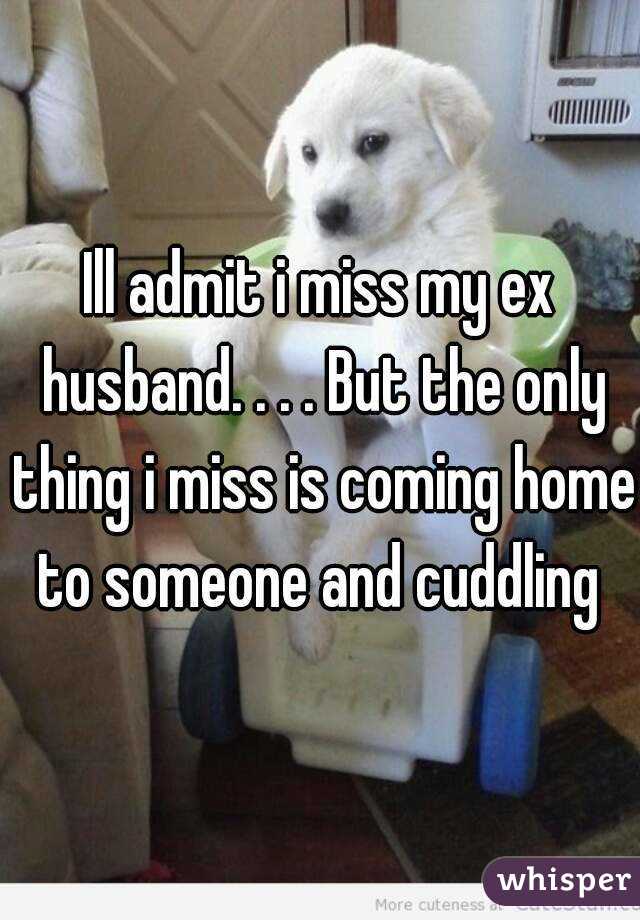 Ill admit i miss my ex husband. . . . But the only thing i miss is coming home to someone and cuddling 