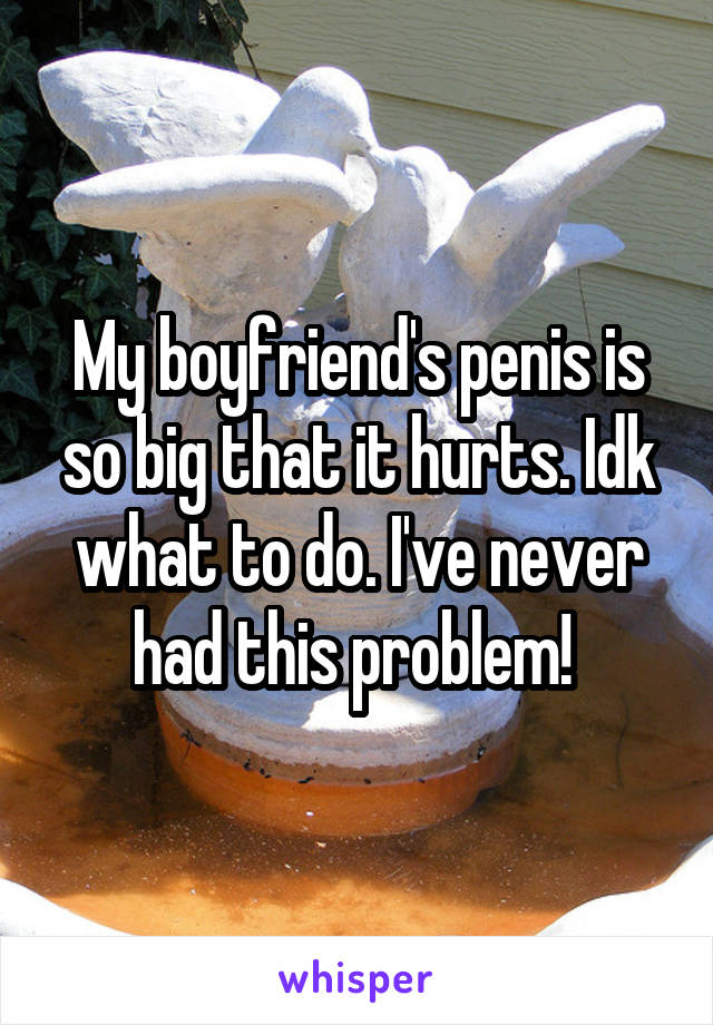 My boyfriend's penis is so big that it hurts. Idk what to do. I've never had this problem! 