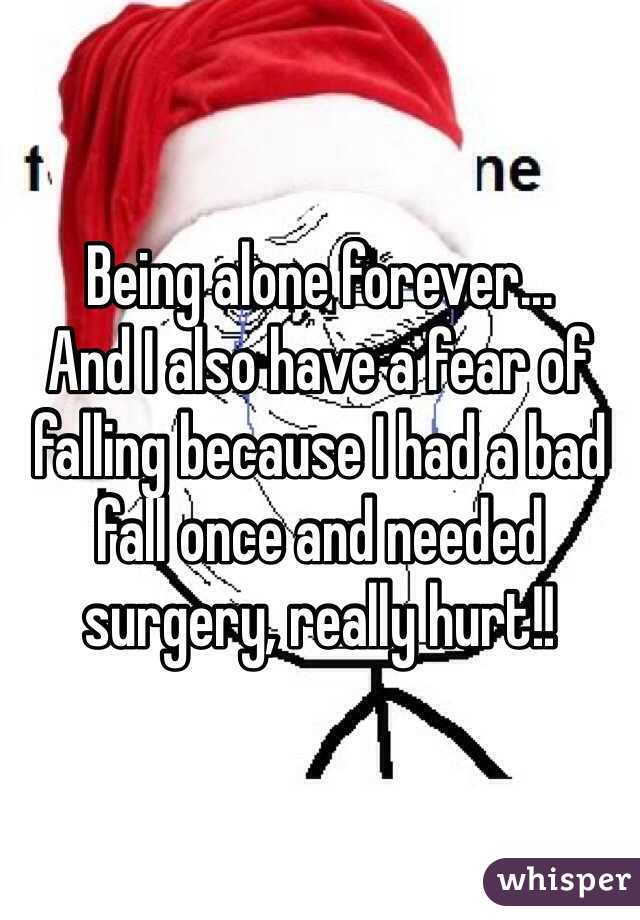 Being alone forever... 
And I also have a fear of falling because I had a bad fall once and needed surgery, really hurt!!