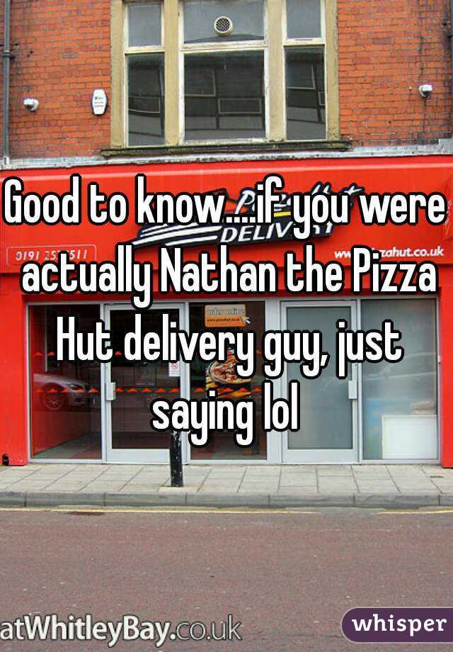 Good to know....if you were actually Nathan the Pizza Hut delivery guy, just saying lol 