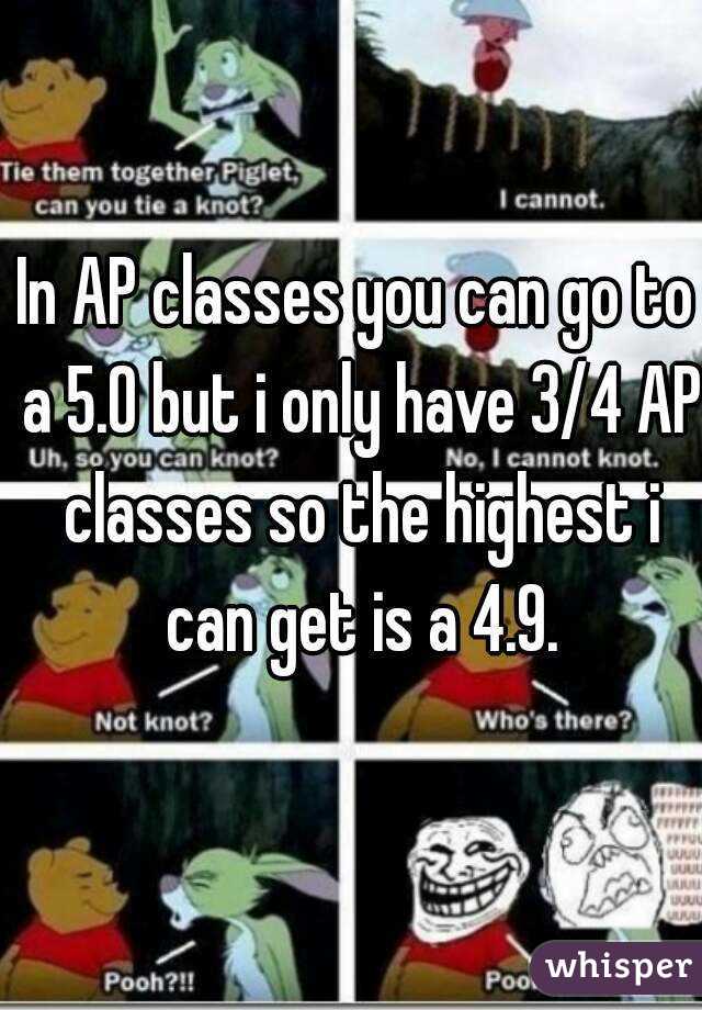 In AP classes you can go to a 5.0 but i only have 3/4 AP classes so the highest i can get is a 4.9.