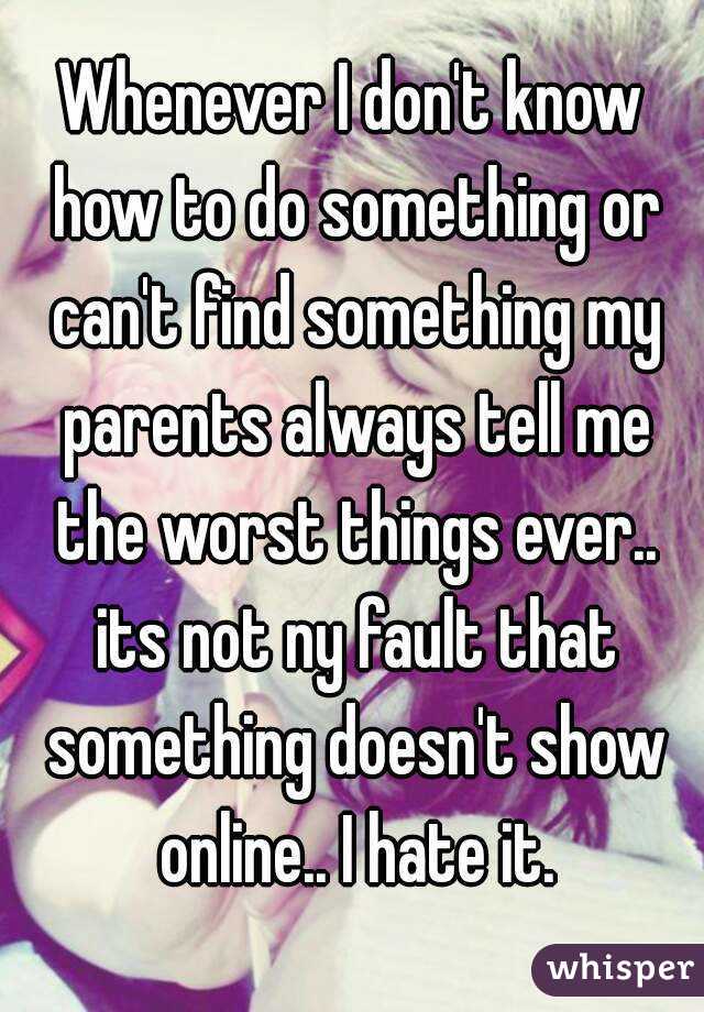 Whenever I don't know how to do something or can't find something my parents always tell me the worst things ever.. its not ny fault that something doesn't show online.. I hate it.