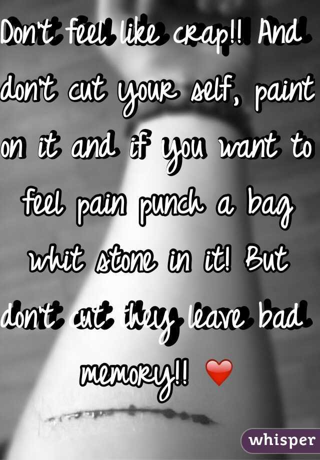 Don't feel like crap!! And don't cut your self, paint on it and if you want to feel pain punch a bag whit stone in it! But don't cut they leave bad memory!! ❤️ 