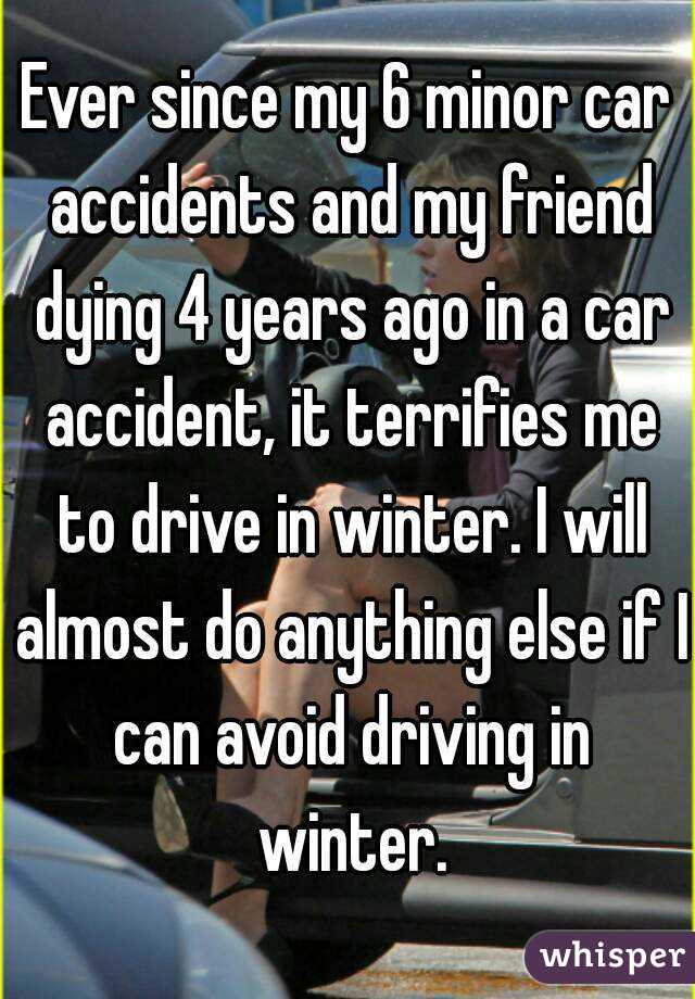 Ever since my 6 minor car accidents and my friend dying 4 years ago in a car accident, it terrifies me to drive in winter. I will almost do anything else if I can avoid driving in winter.