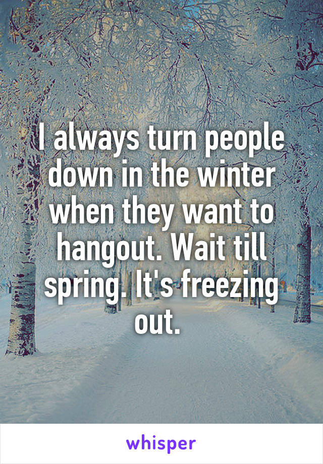 I always turn people down in the winter when they want to hangout. Wait till spring. It's freezing out. 