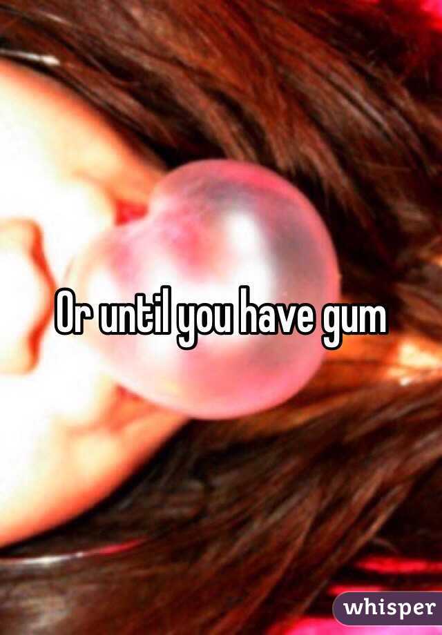 Or until you have gum