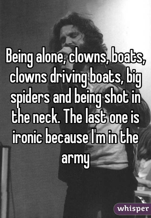 Being alone, clowns, boats, clowns driving boats, big spiders and being shot in the neck. The last one is ironic because I'm in the army