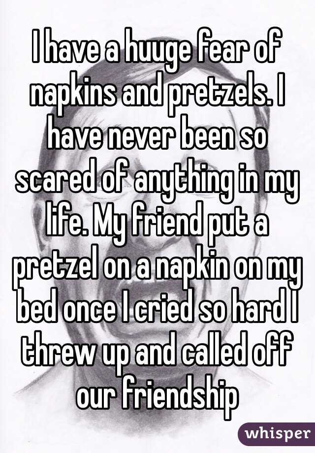 I have a huuge fear of napkins and pretzels. I have never been so scared of anything in my life. My friend put a pretzel on a napkin on my bed once I cried so hard I threw up and called off our friendship