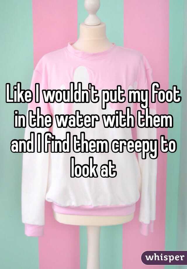 Like I wouldn't put my foot in the water with them and I find them creepy to look at 