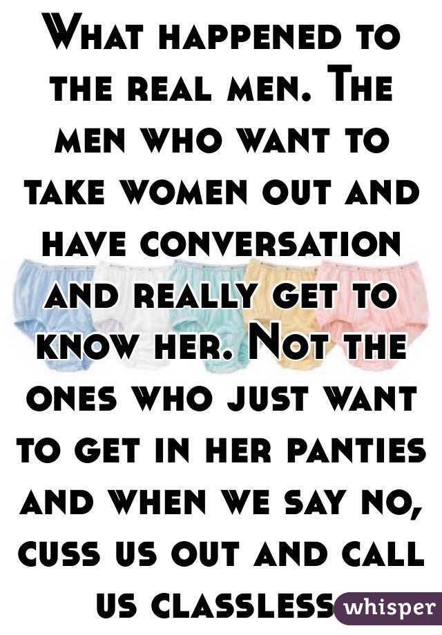 What happened to the real men. The men who want to take women out and have conversation and really get to know her. Not the ones who just want to get in her panties and when we say no, cuss us out and call us classless.