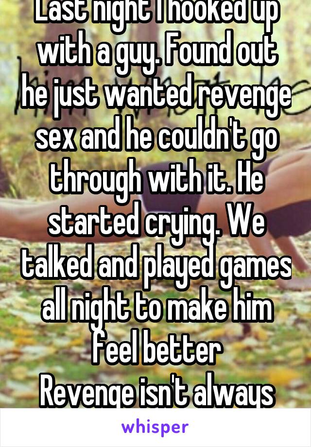 Last night I hooked up with a guy. Found out he just wanted revenge sex and he couldn't go through with it. He started crying. We talked and played games all night to make him feel better
Revenge isn't always good.
