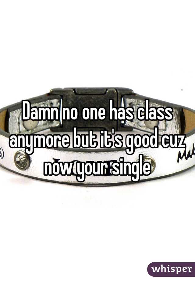 Damn no one has class anymore but it's good cuz now your single 