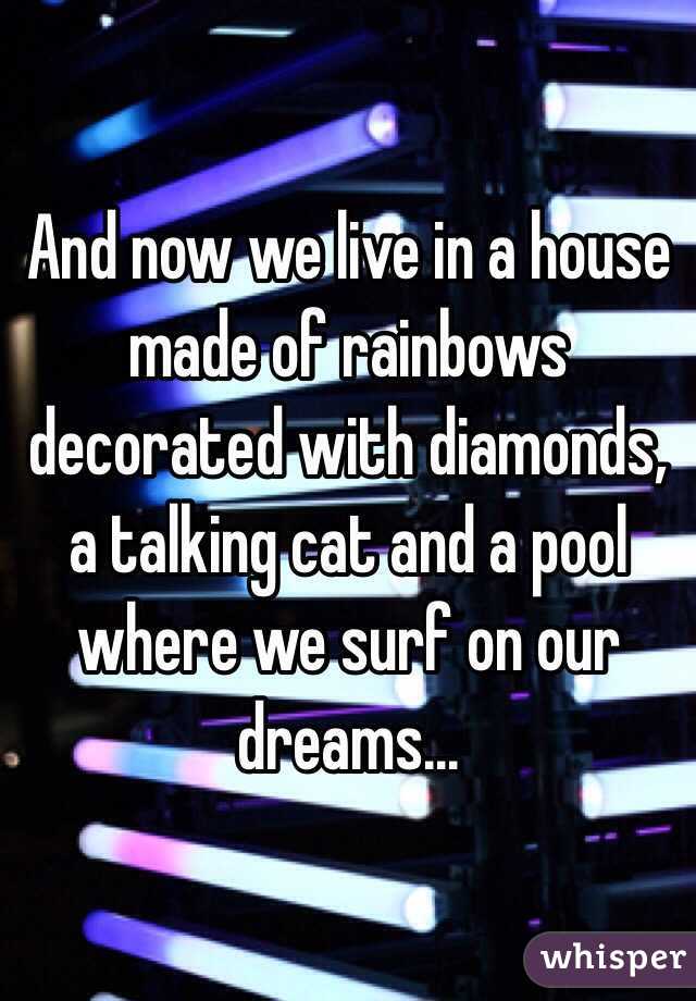 And now we live in a house made of rainbows decorated with diamonds, a talking cat and a pool where we surf on our dreams...