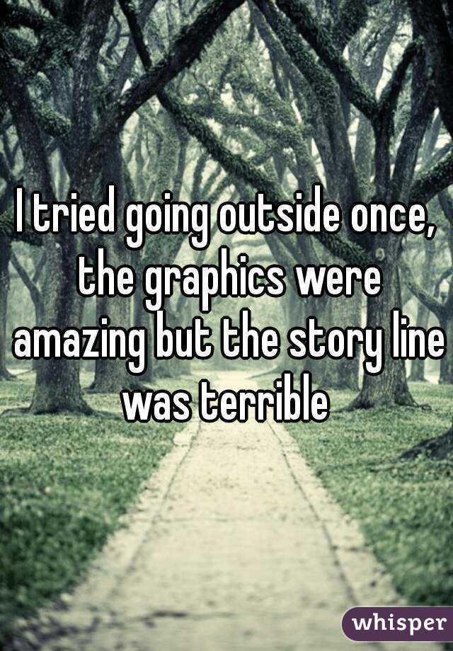 I tried going outside once, the graphics were amazing but the story line was terrible 