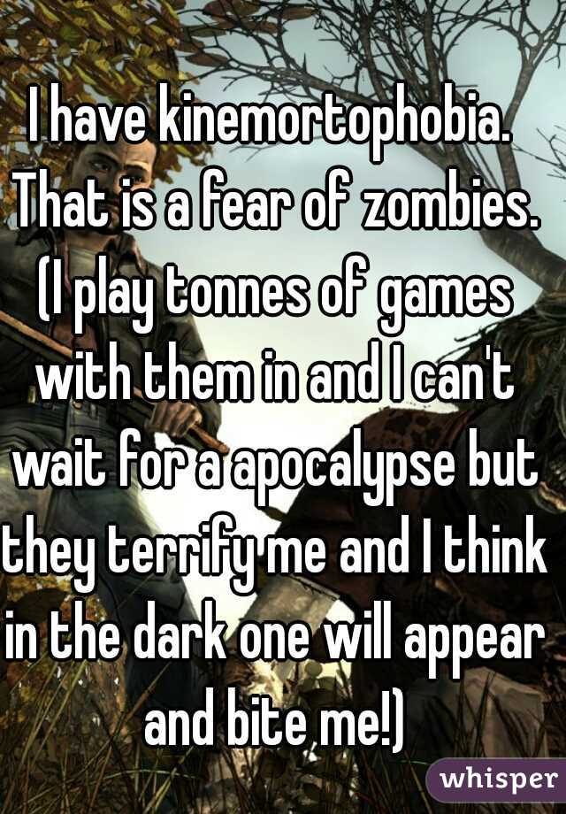 I have kinemortophobia. That is a fear of zombies. (I play tonnes of games with them in and I can't wait for a apocalypse but they terrify me and I think in the dark one will appear and bite me!)