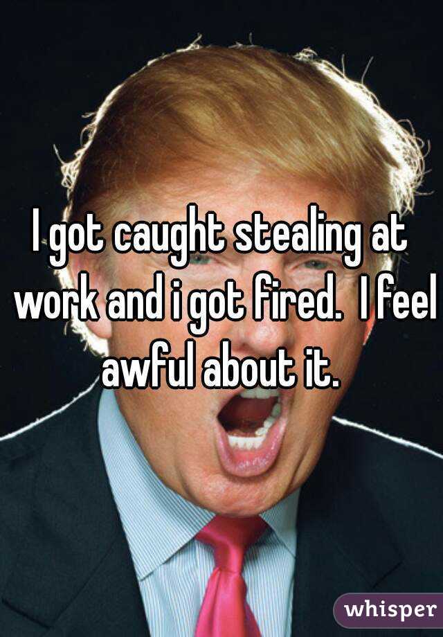 I got caught stealing at work and i got fired.  I feel awful about it. 