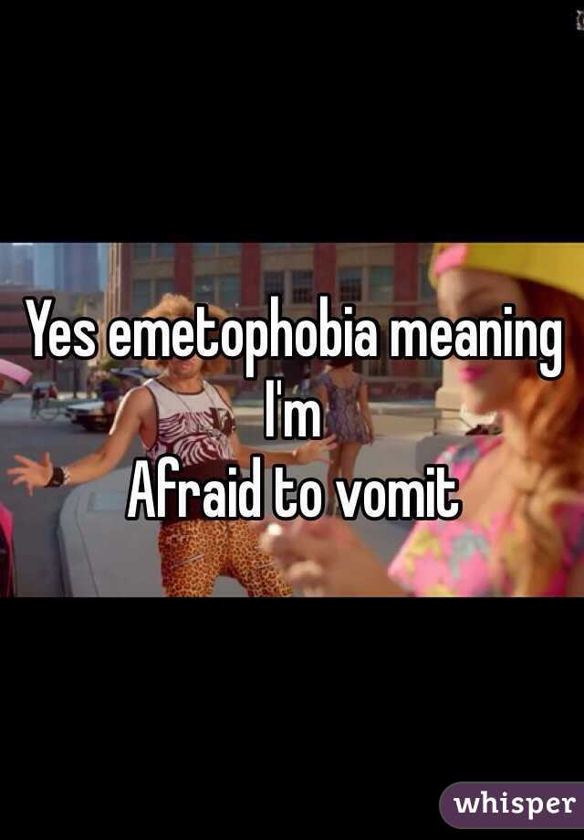 Yes emetophobia meaning I'm
Afraid to vomit