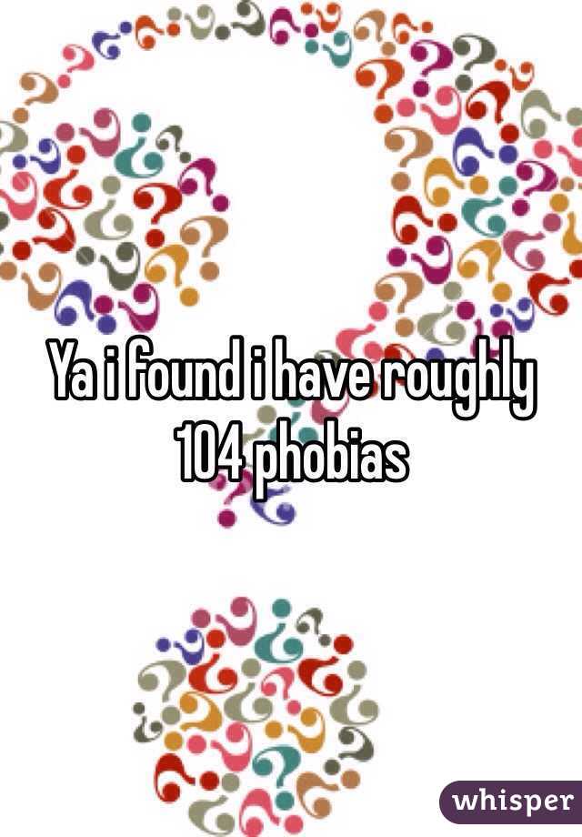  Ya i found i have roughly 104 phobias 