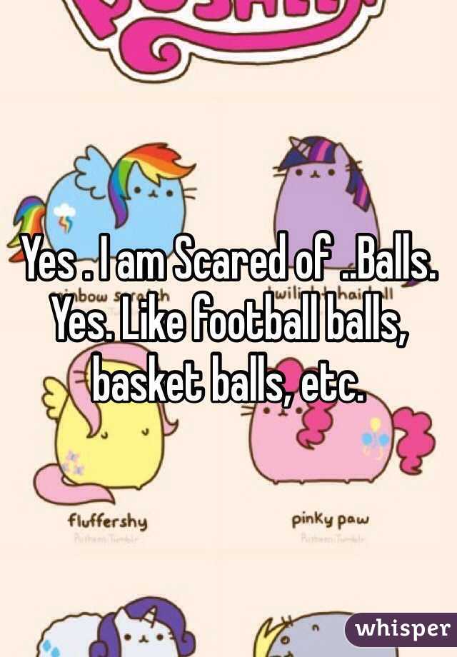 Yes . I am Scared of ..Balls. Yes. Like football balls, basket balls, etc.