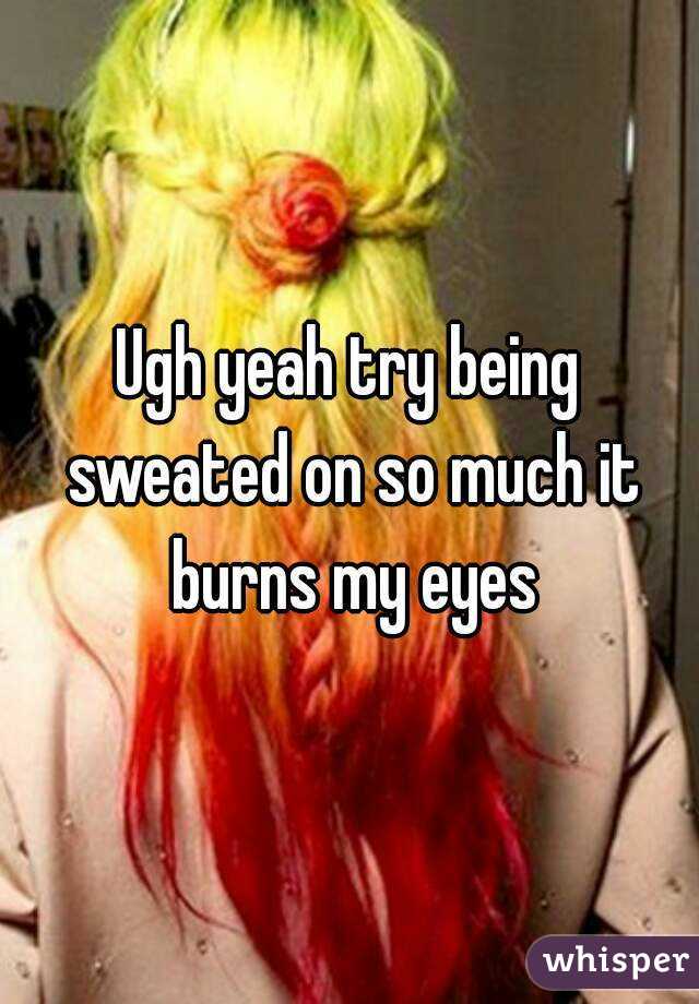 Ugh yeah try being sweated on so much it burns my eyes