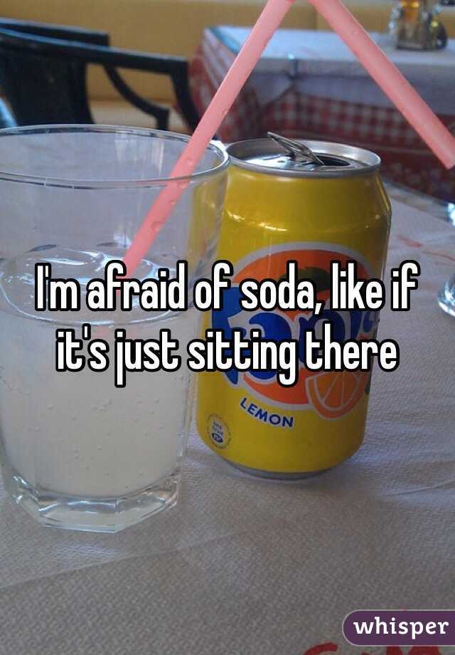 I'm afraid of soda, like if it's just sitting there