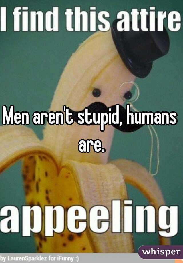 Men aren't stupid, humans are.