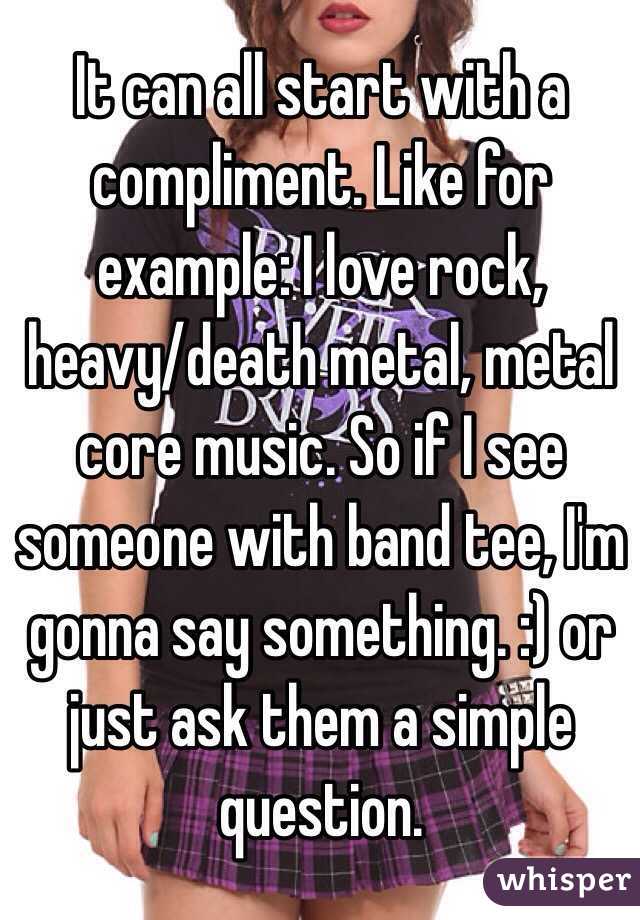 It can all start with a compliment. Like for example: I love rock, heavy/death metal, metal core music. So if I see someone with band tee, I'm gonna say something. :) or just ask them a simple question. 