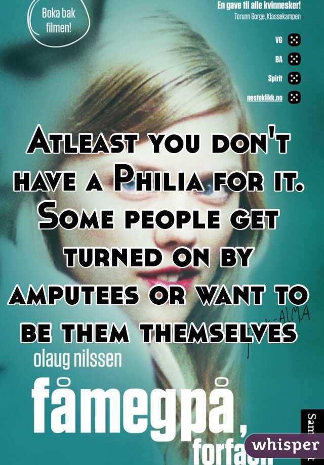 Atleast you don't have a Philia for it. Some people get turned on by amputees or want to be them themselves 