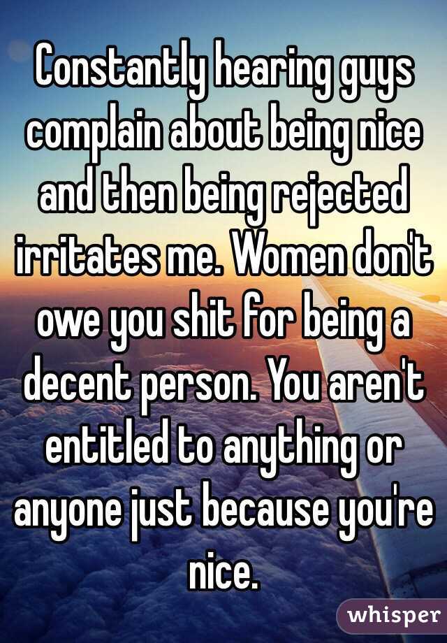 Constantly hearing guys complain about being nice and then being rejected irritates me. Women don't owe you shit for being a decent person. You aren't entitled to anything or anyone just because you're nice. 