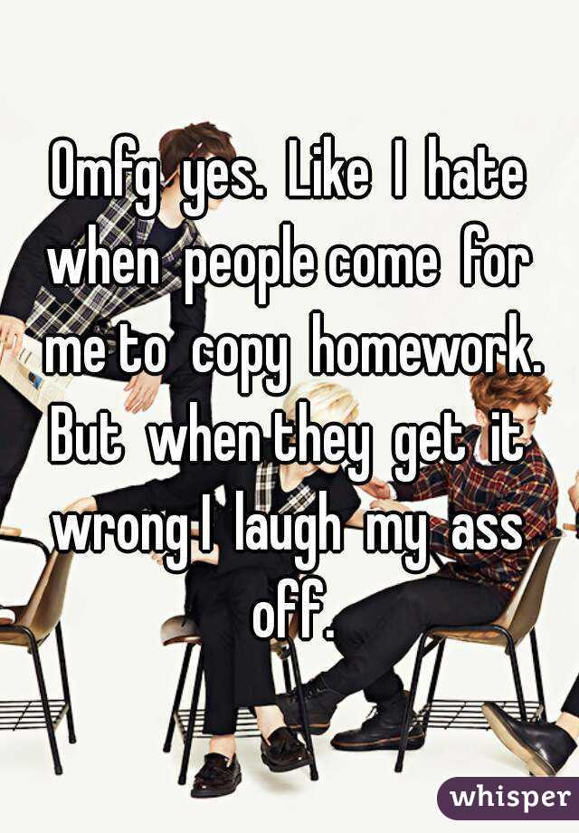 Omfg  yes.  Like  I  hate when  people come  for  me to  copy  homework. But  when they  get  it  wrong I  laugh  my  ass  off.