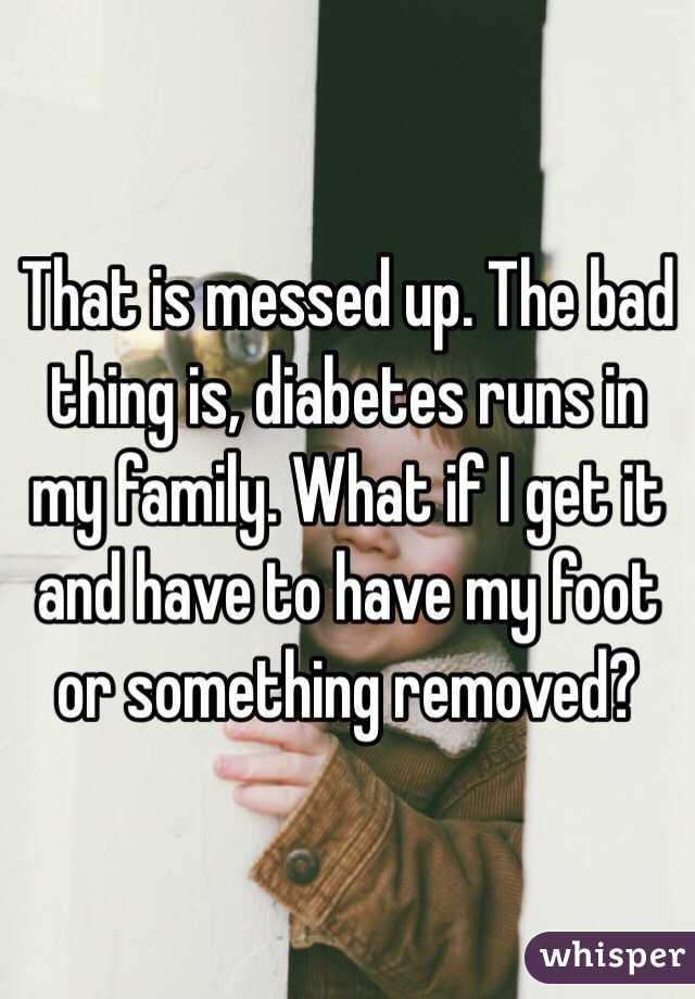 That is messed up. The bad thing is, diabetes runs in my family. What if I get it and have to have my foot or something removed?