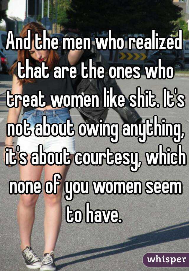 And the men who realized that are the ones who treat women like shit. It's not about owing anything, it's about courtesy, which none of you women seem to have. 