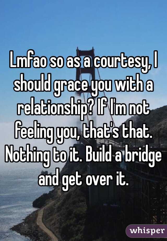 Lmfao so as a courtesy, I should grace you with a relationship? If I'm not feeling you, that's that. Nothing to it. Build a bridge and get over it. 