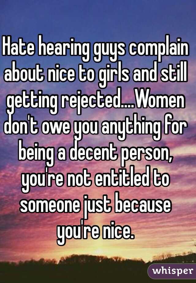Hate hearing guys complain about nice to girls and still getting rejected....Women don't owe you anything for being a decent person, you're not entitled to someone just because you're nice.