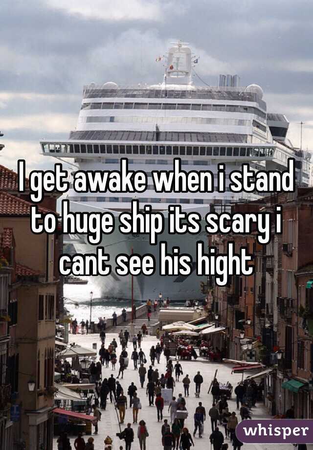 I get awake when i stand to huge ship its scary i cant see his hight 