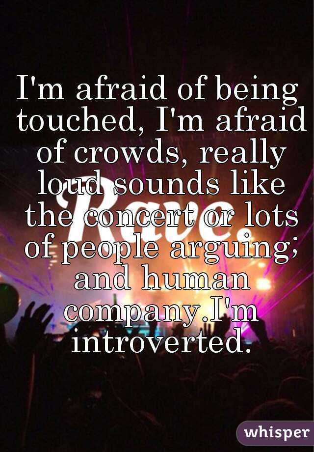 I'm afraid of being touched, I'm afraid of crowds, really loud sounds like the concert or lots of people arguing; and human company.I'm introverted.